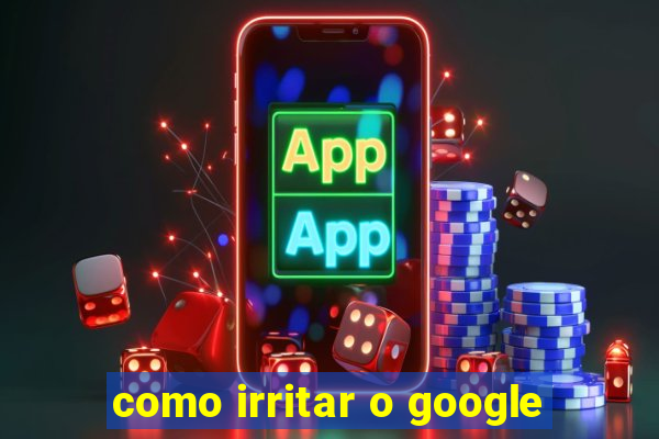 como irritar o google