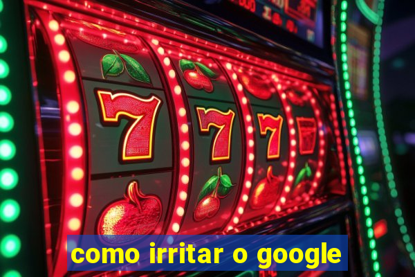 como irritar o google